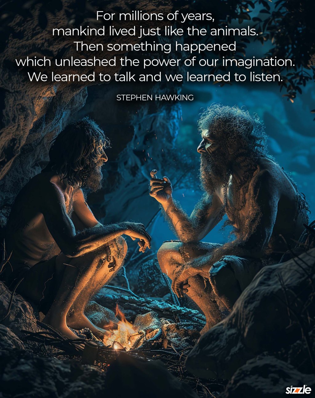 For millions of years, mankind lived just like the animals. Then something happened which unleashed the power of our imagination. We learned to talk and we learned to listen.